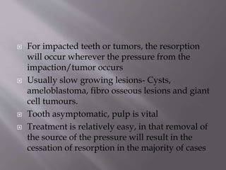  For impacted teeth or tumors, the resorption
will occur wherever the pressure from the
impaction/tumor occurs
 Usually slow growing lesions- Cysts,
ameloblastoma, fibro osseous lesions and giant
cell tumours.
 Tooth asymptomatic, pulp is vital
 Treatment is relatively easy, in that removal of
the source of the pressure will result in the
cessation of resorption in the majority of cases
 