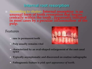  According to shafer- Internal resorption is an
unusual form of tooth resorption that begins
centrally within the tooth , apparently initiated
in most cases by a peculiar inflammation of the
pulp.
Features
 rare in permanent teeth
 Pulp usually remains vital
 characterized by an oval-shaped enlargement of the root canal
space
 Typically asymptomatic and discovered on routine radiographs
 Pathognomic feature is pink spot appearance of tooth.
 
