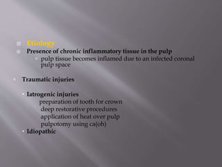  Etiology
 Presence of chronic inflammatory tissue in the pulp
 pulp tissue becomes inflamed due to an infected coronal
pulp space
 Traumatic injuries
 Iatrogenic injuries
preparation of tooth for crown
deep restorative procedures
application of heat over pulp
pulpotomy using ca(oh)
 Idiopathic
 