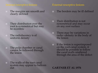 Internal resorptive lesions
 The margins are smooth and
clearly defined
 Their distribution over the
root is symmetrical but may
be eccentric
 The radiolucency is of
uniform density
 The pulp chamber or canal
cannot be followed through
the lesion
 The walls of the root canal
system may appear to balloon
out
External resorptive lesions
 The borders may be ill defined
 Their distribution is not
symmetrical and may occur
on any root surface
 There may be variations in
radio –density in the body of
the lesion
 If the lesion is superimposed
on the root canal system, it
should be possible to follow
the canal walls unaltered
through the area of the defect
GARTNER ET AL 1976
 