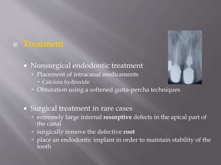  Treatment
 Nonsurgical endodontic treatment
 Placement of intracanal medicaments
 Calcium hydroxide
 Obturation using a softened gutta-percha techniques
 Surgical treatment in rare cases
 extremely large internal resorptive defects in the apical part of
the canal
 surgically remove the defective root
 place an endodontic implant in order to maintain stability of the
tooth
 
