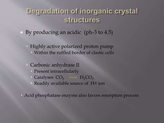  By producing an acidic (ph-3 to 4.5)
 Highly active polarized proton pump
 Within the ruffled border of clastic cells
 Carbonic anhydrase II
 Present intracellularly
 Catalyses CO2 H2CO3
 Readily available source of H+ ion
 Acid phosphatase enzyme also favors resorption process
 