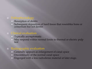  Pathophysiology
 Resorption of dentin
 Subsequent deposition of hard tissue that resembles bone or
cementum but not dentin
 Clinical evaluation
 Typically asymptomatic
 May respond within normal limits to thermal or electric pulp
test
 Radiographic evaluation
 Generally appears as enlargement of canal space
 Discontinuity of the normal canal space
 Engorged with a less radiodense material at later stage.
 