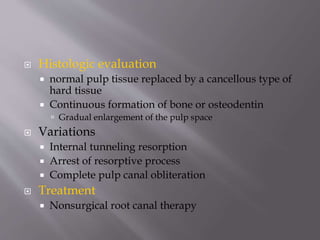 Histologic evaluation
 normal pulp tissue replaced by a cancellous type of
hard tissue
 Continuous formation of bone or osteodentin
 Gradual enlargement of the pulp space
 Variations
 Internal tunneling resorption
 Arrest of resorptive process
 Complete pulp canal obliteration
 Treatment
 Nonsurgical root canal therapy
 