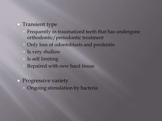  Transient type
 Frequently in traumatized teeth that has undergone
orthodontic/periodontic treatment
 Only loss of odontoblasts and predentin
 Is very shallow
 Is self limiting
 Repaired with new hard tissue
 Progressive variety
 Ongoing stimulation by bacteria
 