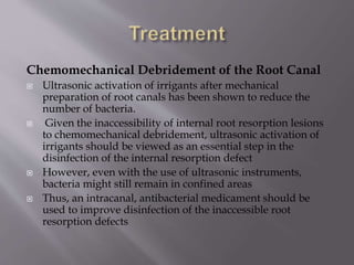 Chemomechanical Debridement of the Root Canal
 Ultrasonic activation of irrigants after mechanical
preparation of root canals has been shown to reduce the
number of bacteria.
 Given the inaccessibility of internal root resorption lesions
to chemomechanical debridement, ultrasonic activation of
irrigants should be viewed as an essential step in the
disinfection of the internal resorption defect
 However, even with the use of ultrasonic instruments,
bacteria might still remain in confined areas
 Thus, an intracanal, antibacterial medicament should be
used to improve disinfection of the inaccessible root
resorption defects
 