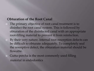 Obturation of the Root Canal
 The primary objective of root canal treatment is to
disinfect the root canal system. This is followed by
obturation of the disinfected canal with an appropriate
root-filling material to prevent it from reinfection.
 By their very nature, internal root resorption defects can
be difficult to obturate adequately. To completely seal
the resorptive defect, the obturation material should be
flowable.
 Gutta-percha is the most commonly used filling
material in endodontics
 