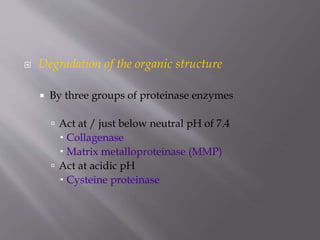  Degradation of the organic structure
 By three groups of proteinase enzymes
 Act at / just below neutral pH of 7.4
 Collagenase
 Matrix metalloproteinase (MMP)
 Act at acidic pH
 Cysteine proteinase
 