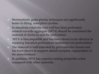  thermoplastic gutta-percha techniques are significantly
better in filling resorptive cavities.
 In situations when the root wall has been perforated,
mineral trioxide aggregate (MTA) should be considered the
material of choice to seal the perforation.
 MTA is biocompatible and has been shown to be effective in
repairing furcation perforations andlateral root perforations
 The material is well-tolerated by peri-radicular tissues and
has been shown to support almost complete regeneration of
the periodontium.
 In addition, MTA has superior sealing properties when
compared with other materials.
 