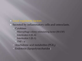  Local regulatory factors
 Secreted by inflammatory cells and osteoclasts.
 Cytokines
 Macrophage colony-stimulating factor (M-CSF)
 Interleukin 6 (IL-6)
 Interleukin 1 (IL-1)
 TNF – α
 Arachidonic acid metabolites (PGE2)
 Endotoxin (lipopolysaccharides)
 