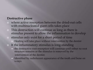 Destructive phase
 where active resorption between the dried-out cells
with multinucleated giant cells takes place
 This destruction will continue as long as there is
stimulus present to allow the inflammation to develop
 stimulus only exist for a short period of time
 Healing will take place without intervention by the dentist
 If the inflammatory stimulus is long-standing
 the destructive root resorption will continue until either no root
structure remains or the stimulus is removed by the
intervention of the dentist.
 Identified by radiolucent appearance of the tooth and bone on
x-rays
 