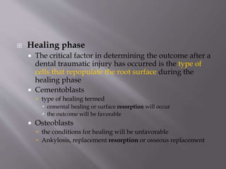  Healing phase
 The critical factor in determining the outcome after a
dental traumatic injury has occurred is the type of
cells that repopulate the root surface during the
healing phase
 Cementoblasts
 type of healing termed
 cemental healing or surface resorption will occur
 the outcome will be favorable
 Osteoblasts
 the conditions for healing will be unfavorable
 Ankylosis, replacement resorption or osseous replacement
 