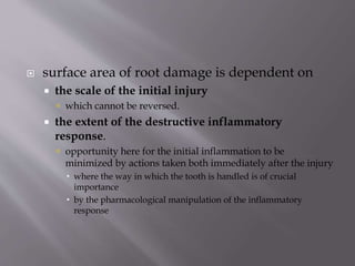  surface area of root damage is dependent on
 the scale of the initial injury
 which cannot be reversed.
 the extent of the destructive inflammatory
response.
 opportunity here for the initial inflammation to be
minimized by actions taken both immediately after the injury
 where the way in which the tooth is handled is of crucial
importance
 by the pharmacological manipulation of the inflammatory
response
 