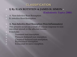  I) By ILAN ROTSTEIN & JAMES H. SIMON –
(Endodontic Topics 2006)
 A. Non-Infective Root Resorption
 B. Infective Root Resorption.
 A. Non-Infective Root Resorption (Non-Inflammatory)
 This process occurs as a result of a tissue response to non-
microbial stimuli in the affected tissues.
 It includes
 Transient root resorption.
 Pressure-Induced root resorption.
 Chemical-Induced root resorption.
 Replacement resorption
 Extracanal Invasive resoption.
 