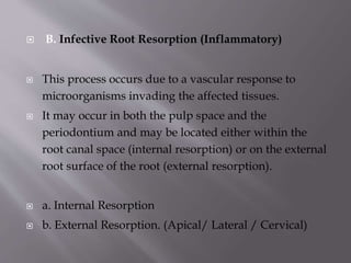  B. Infective Root Resorption (Inflammatory)
 This process occurs due to a vascular response to
microorganisms invading the affected tissues.
 It may occur in both the pulp space and the
periodontium and may be located either within the
root canal space (internal resorption) or on the external
root surface of the root (external resorption).
 a. Internal Resorption
 b. External Resorption. (Apical/ Lateral / Cervical)
 