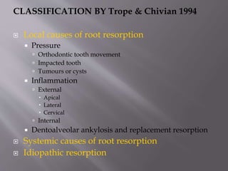 CLASSIFICATION BY Trope & Chivian 1994
 Local causes of root resorption
 Pressure
 Orthodontic tooth movement
 Impacted tooth
 Tumours or cysts
 Inflammation
 External
 Apical
 Lateral
 Cervical
 Internal
 Dentoalveolar ankylosis and replacement resorption
 Systemic causes of root resorption
 Idiopathic resorption
 