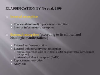 CLASSIFICATION BY Ne et al, 1999
 Internal resorption
 Root canal (internal) replacement resorption
 Internal inflammatory resorption
 External resorption (according to its clinical and
histologic manifestations)
 External surface resorption
 External inflammatory root resorption
 cervical resorption with or without a vital pulp (invasive cervical root
resorption)
 external apical root resorption (EARR)
 Replacement resorption
 Ankylosis
 