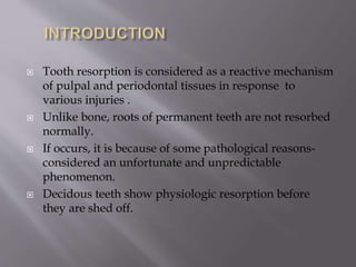  Tooth resorption is considered as a reactive mechanism
of pulpal and periodontal tissues in response to
various injuries .
 Unlike bone, roots of permanent teeth are not resorbed
normally.
 If occurs, it is because of some pathological reasons-
considered an unfortunate and unpredictable
phenomenon.
 Decidous teeth show physiologic resorption before
they are shed off.
 