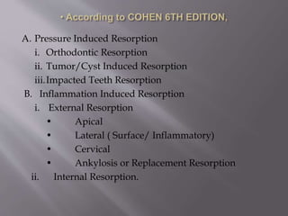 A. Pressure Induced Resorption
i. Orthodontic Resorption
ii. Tumor/Cyst Induced Resorption
iii.Impacted Teeth Resorption
B. Inflammation Induced Resorption
i. External Resorption
• Apical
• Lateral ( Surface/ Inflammatory)
• Cervical
• Ankylosis or Replacement Resorption
ii. Internal Resorption.
 