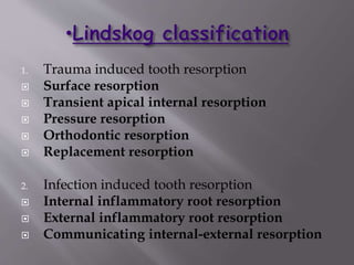 1. Trauma induced tooth resorption
 Surface resorption
 Transient apical internal resorption
 Pressure resorption
 Orthodontic resorption
 Replacement resorption
2. Infection induced tooth resorption
 Internal inflammatory root resorption
 External inflammatory root resorption
 Communicating internal-external resorption
 