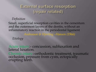 Definition
Small, superficial resorption cavities in the cementum
and the outermost layers of the dentin, without an
inflammatory reaction in the periodontal ligament
Andreason & Hjorting –Hansen (1966)
Etiology
Acute injury:- concussion, subluxation and
lateral luxation.
Chronic injury:-orthodontic treatment, traumatic
occlusion, pressure from cysts, ectopically
erupting teeth.
 