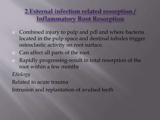  Combined injury to pulp and pdl and where bacteria
located in the pulp space and dentinal tubules trigger
osteoclastic activity on root surface.
 Can affect all parts of the root.
 Rapidly progressing-result in total resorption of the
root within a few months.
Etiology
Related to acute trauma
Intrusion and replantation of avulsed teeth
 
