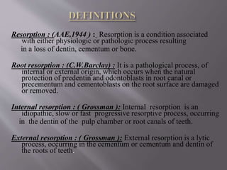 Resorption : (AAE,1944 ) : Resorption is a condition associated
with either physiologic or pathologic process resulting
in a loss of dentin, cementum or bone.
Root resorption : (C.W.Barclay) : It is a pathological process, of
internal or external origin, which occurs when the natural
protection of predentin and odontoblasts in root canal or
precementum and cementoblasts on the root surface are damaged
or removed.
Internal resorption : ( Grossman ): Internal resorption is an
idiopathic, slow or fast progressive resorptive process, occurring
in the dentin of the pulp chamber or root canals of teeth.
External resorption : ( Grossman ): External resorption is a lytic
process, occurring in the cementum or cementum and dentin of
the roots of teeth.
 