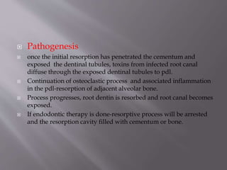  Pathogenesis
 once the initial resorption has penetrated the cementum and
exposed the dentinal tubules, toxins from infected root canal
diffuse through the exposed dentinal tubules to pdl.
 Continuation of osteoclastic process and associated inflammation
in the pdl-resorption of adjacent alveolar bone.
 Process progresses, root dentin is resorbed and root canal becomes
exposed.
 If endodontic therapy is done-resorptive process will be arrested
and the resorption cavity filled with cementum or bone.
 