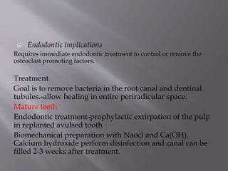  Endodontic implications
Requires immediate endodontic treatment to control or remove the
osteoclast promoting factors.
Treatment
Goal is to remove bacteria in the root canal and dentinal
tubules.-allow healing in entire periradicular space.
Mature teeth
Endodontic treatment-prophylactic extirpation of the pulp
in replanted avulsed tooth
Biomechanical preparation with Naocl and Ca(OH).
Calcium hydroxide perform disinfection and canal can be
filled 2-3 weeks after treatment.
 
