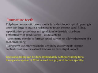 Immature teeth
Pulp becomes necrotic before root is fully devoloped- apical opening is
often too large to create a resistance to retain the root canal filling.
Apexification procedures using calcium hydroxide have been
performed with good success – disadvantage: –
takes many months to form an apical barrier to allow placement of a
root canal filling.
Long term use can weaken the dentin,by dissolving its organic
content-result in cervical root fracture on even slight impact.
Root canal filling can be done immediately without waiting for a
biological response if MTA is used as a physical barrier apically.
 