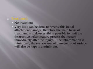  Treatment
 No treatment
 Very little can be done to reverse this initial
attachment damage, therefore the main focus of
treatment is to do everything possible to limit the
destructive inflammatory process that occurs
immediately after the injury. If the inflammation is
minimized, the surface area of damaged root surface
will also be kept to a minimum.
 