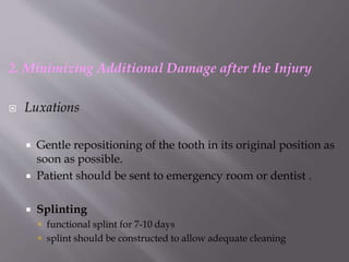 2. Minimizing Additional Damage after the Injury
 Luxations
 Gentle repositioning of the tooth in its original position as
soon as possible.
 Patient should be sent to emergency room or dentist .
 Splinting
 functional splint for 7-10 days
 splint should be constructed to allow adequate cleaning
 