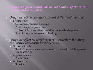 3. Pharmacological manipulation (shut down) of the initial
inflammatory response
 Drugs that affects osteoclasts present at the site of resorption
 Tetracyclines
 Sustained antimicrobial effect
 Anti-resorptive properties
 direct inhibitory effect on osteoclasts and collagenase
 Significantly more cemental healing
 Drugs that affect the recruitment of osteoclasts to the injury
site –reduce osteoclastic bone resorption.
 Glucocorticoids
 Topical dexamethasone was found to be useful while systemic
usage was not
 Bisphoshonates
 Alendronate
 Amino acids
 Taurine
 