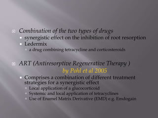  Combination of the two types of drugs
 synergistic effect on the inhibition of root resorption
 Ledermix
 a drug combining tetracycline and corticosteroids
 ART (Antiresorptive Regenerative Therapy )
by Pohl et al 2005
 Comprises a combination of different treatment
strategies for a synergistic effect
 Local application of a glucocorticoid
 Systemic and local application of tetracyclines
 Use of Enamel Matrix Derivative (EMD) e.g. Emdogain
 
