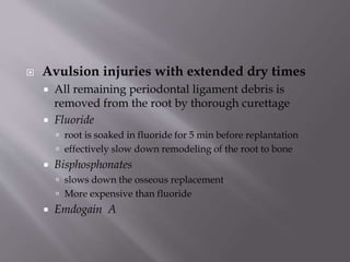  Avulsion injuries with extended dry times
 All remaining periodontal ligament debris is
removed from the root by thorough curettage
 Fluoride
 root is soaked in fluoride for 5 min before replantation
 effectively slow down remodeling of the root to bone
 Bisphosphonates
 slows down the osseous replacement
 More expensive than fluoride
 Emdogain A
 