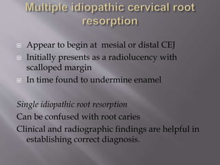  Appear to begin at mesial or distal CEJ
 Initially presents as a radiolucency with
scalloped margin
 In time found to undermine enamel
Single idiopathic root resorption
Can be confused with root caries
Clinical and radiographic findings are helpful in
establishing correct diagnosis.
 