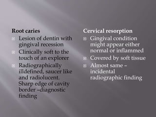 Root caries
 Lesion of dentin with
gingival recession
 Clinically soft to the
touch of an explorer
 Radiographically
illdefined, saucer like
and radiolucent.
Sharp edge of cavity
border –diagnostic
finding
Cervical resorption
 Gingival condition
might appear either
normal or inflammed
 Covered by soft tissue
 Almost same –
incidental
radiographic finding
 