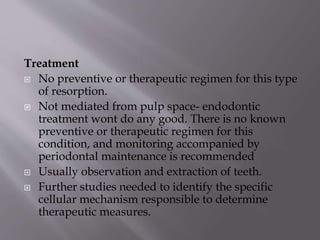 Treatment
 No preventive or therapeutic regimen for this type
of resorption.
 Not mediated from pulp space- endodontic
treatment wont do any good. There is no known
preventive or therapeutic regimen for this
condition, and monitoring accompanied by
periodontal maintenance is recommended
 Usually observation and extraction of teeth.
 Further studies needed to identify the specific
cellular mechanism responsible to determine
therapeutic measures.
 