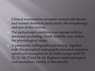  Clinical examination revealed normal soft tissues
and normal dentition particularly the morphology
and size of the crowns.
 The periodontal condition was normal with no
abnormal pocketing. Tooth mobility was within
the physiological range.
 A panoramic radiograph and tracing together
with the periapical radiographs revealed extensive
apical root resorption in all teeth except teeth 18,
23, 31–34, 37and 41–44. Eighteen teeth had apical
root resorption, mostly in the maxilla
 