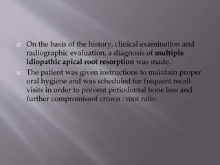  On the basis of the history, clinical examination and
radiographic evaluation, a diagnosis of multiple
idiopathic apical root resorption was made.
 The patient was given instructions to maintain proper
oral hygiene and was scheduled for frequent recall
visits in order to prevent periodontal bone loss and
further compromiseof crown : root ratio.
 