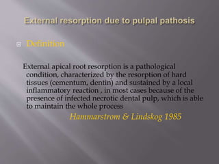  Definition
External apical root resorption is a pathological
condition, characterized by the resorption of hard
tissues (cementum, dentin) and sustained by a local
inflammatory reaction , in most cases because of the
presence of infected necrotic dental pulp, which is able
to maintain the whole process
Hammarstrom & Lindskog 1985
 