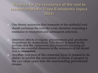  One theory maintains that remnants of the epithelial root
sheath surround the root like a net, therefore imparting a
resistance to resorption and subsequent ankylosis
 inhibitory effects of organic precementum and predentin
(hypothesis by Andreason). This theory is based on the
premise that the cementum and predentin covering on
dentin are essential elements in the resistance of the dental
root to resorption.
 Another function of the cemental layer is related to its
ability to inhibit the movement of toxins if present in
the root canal space into the surrounding periodontal
tissues
 