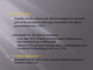 Clinical evaluation
 Usually occurs without any clinical symptoms and forms
part of the periapical pathology associated with apical
periodontitis(Nair 1997)
radiographs for the clinical diagnosis
 Less than 20% of teeth revealed apical inflammatory
root resorption on a radiograph
 whereas 81% of teeth revealed apical inflammatory root
resorption by histology(Laux et al 2000)
 Histologic appearance
 resorption of the root at the cemento-dentinal junction is
routinely observed
 