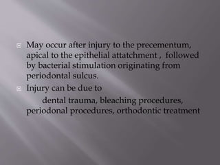  May occur after injury to the precementum,
apical to the epithelial attatchment , followed
by bacterial stimulation originating from
periodontal sulcus.
 Injury can be due to
dental trauma, bleaching procedures,
periodonal procedures, orthodontic treatment
 