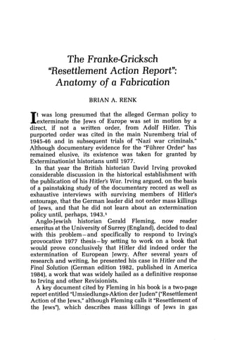 The Franke-Gricksch
"Resettlement Action Report":
Anatomy of a Fabrication
BRIAN A. RENK
It was long presumed that the alleged German policy to
exterminate the Jews of Europe was set in motion by a
direct, if not a written order, from Adolf Hitler. This
purported order was cited in the main Nuremberg trial of
1945-46 and in subsequent trials of "Nazi war criminals."
Although documentary evidence for the "Fiihrer Order" has
remained elusive, its existence was taken for granted by
Exterminationist historians until 1977.
In that year the British historian David Irving provoked
considerable discussion in the historical establishment with
the publication of his Hitler's War. Irving argued, on the basis
of a painstaking study of the documentary record as well as
exhaustive interviews with surviving members of Hitler's
entourage, that the German leader did not order mass killings
of Jews, and that he did not learn about an extermination
policy until, perhaps, 1943
Anglo-Jewish historian Gerald Fleming, now reader
emeritus at the University of Surrey (England),decided to deal
with this problem-and specifically to respond to Irving's
provocative 1977 thesis-by setting to work on a book that
would prove conclusively that Hitler did indeed order the
extermination of European Jewry. After several years of
research and writing, he presented his case in Hitler and the
Final Solution (German edition 1982, published in America
1984), a work that was widely hailed as a definitive response
to Irving and other Revisionists.
A key document cited by Fleming in his book is a two-page
report entitled "Umsiedlungs-Aktionder Juden"("Resettlement
Action of the Jews,"although Fleming calls it "Resettlement of
the Jews"), which describes mass killings of Jews in gas
 