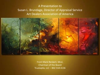 A Presentation to
Susan L. Brundage, Director of Appraisal Service
Art Dealers Association of America
From Mark Renkert, Mcsl,
Chairman of the Board
Trustoptix, LLC – 802 318 4136
 