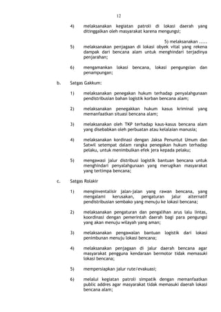 12
4) melaksanakan kegiatan patroli di lokasi daerah yang
ditinggalkan oleh masyarakat karena mengungsi;
5) melaksanakan .....
5) melaksanakan penjagaan di lokasi obyek vital yang rekena
dampak dari bencana alam untuk menghindari terjadinya
penjarahan;
6) mengamankan lokasi bencana, lokasi pengungsian dan
penampungan;
b. Satgas Gakkum:
1) melaksanakan penegakan hukum terhadap penyalahgunaan
pendistribusian bahan logistik korban bencana alam;
2) melaksanakan penegakkan hukum kasus kriminal yang
memanfaatkan situasi bencana alam;
3) melaksanakan oleh TKP terhadap kaus-kasus bencana alam
yang disebabkan oleh perbuatan atau kelalaian manusia;
4) melaksanakan kordinasi dengan Jaksa Penuntut Umum dan
Satwil setempat dalam rangka penegakan hukum terhadap
pelaku, untuk menimbulkan efek jera kepada pelaku;
5) mengawasi jalur distribusi logistik bantuan bencana untuk
menghindari penyalahgunaan yang merugikan masyarakat
yang tertimpa bencana;
c. Satgas Rolakir
1) menginventalisir jalan-jalan yang rawan bencana, yang
mengalami kerusakan, pengaturan jalur alternatif
pendistribusian sembako yang menuju ke lokasi bencana;
2) melaksanakan pengaturan dan pengalihan arus lalu lintas,
koordinasi dengan pemerintah daerah bagi para pengungsi
yang akan menuju wilayah yang aman;
3) melaksanakan pengawalan bantuan logistik dari lokasi
penimbunan menuju lokasi bencana;
4) melaksanakan penjagaan di jalur daerah bencana agar
masyarakat pengguna kendaraan bermotor tidak memasuki
lokasi bencana;
5) mempersiapkan jalur rute/evakuasi;
6) melalui kegiatan patroli simpatik dengan memanfaatkan
public addres agar masyarakat tidak memasuki daerah lokasi
bencana alam;
 