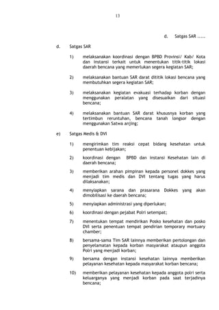 13
d. Satgas SAR .....
d. Satgas SAR
1) melaksanakan koordinasi dengan BPBD Provinsi/ Kab/ Kota
dan instansi terkait untuk menentukan titik-titik lokasi
daerah bencana yang memerlukan segera kegiatan SAR;
2) melaksanakan bantuan SAR darat dititik lokasi bencana yang
membutuhkan segera kegiatan SAR;
3) melaksanakan kegiatan evakuasi terhadap korban dengan
menggunakan peralatan yang disesuaikan dari situasi
bencana;
4) melaksanakan bantuan SAR darat khususnya korban yang
tertimbun reruntuhan, bencana tanah longsor dengan
menggunakan Satwa anjing;
e) Satgas Medis & DVI
1) mengirimkan tim reaksi cepat bidang kesehatan untuk
penentuan kebijakan;
2) koordinasi dengan BPBD dan instansi Kesehatan lain di
daerah bencana;
3) memberikan arahan pimpinan kepada personel dokkes yang
menjadi tim medis dan DVI tentang tugas yang harus
dilaksanakan;
4) menyiapkan sarana dan prasarana Dokkes yang akan
dimobilisasi ke daerah bencana;
5) menyiapkan administrasi yang diperlukan;
6) koordinasi dengan pejabat Polri setempat;
7) menentukan tempat mendirikan Posko kesehatan dan posko
DVI serta penentuan tempat pendirian temporary mortuary
chamber;
8) bersama-sama Tim SAR lainnya memberikan pertolongan dan
penyelamatan kepada korban masyarakat ataupun anggota
Polri yang menjadi korban;
9) bersama dengan instansi kesehatan lainnya memberikan
pelayanan kesehatan kepada masyarakat korban bencana;
10) memberikan pelayanan kesehatan kepada anggota polri serta
keluarganya yang menjadi korban pada saat terjadinya
bencana;
 