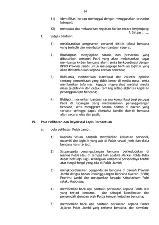 14
11) identifikasi korban meninggal dengan menggunakan prosedur
Interpol;
12) mencatat dan melaporkan kegiatan harian secara berjenjang;
f. Satgas ......
f. Satgas Bantuan
1) melaksanakan pergeseran personel dititik lokasi bencana
yang terisolir dan membutuhkan bantuan segera;
2) Birosarpras, menyiapkan sarana dan prasarana yang
dibutuhkan personel Polri yang akan melaksankan tugas
membantu korban bencana alam, serta berkoordinasi dengan
BPBD Provinsi Jambi untuk melengkapi bantuan logistik yang
akan didistribusikan kepada korban bencana;
3) Bidhumas, memberikan klarifikasi dan counter opinion
tentang pemberitaan yang tidak benar di media masa, serta
memberikan informasi kepada masyarakat melalui media
masa (elektronik dan cetak) tentang setiap aktivitas kegiatan
penanggulangan bencana;
4) Bidtipol, memerikan bantuan sarana komunikasi bagi petugas
Polri di lapangan yang melaksanakan penanggulangan
bencana, serta menggeser sarana Komob di daerah yang
terisolir sehingga dapat diketahui kondisi daerah bencana
alam secara jelas dan pasti;
15. Pola Pelibatan dan Rayonisasi Lapis Perbantuan
a. pola pelibatan Polda Jambi:
1) Kapolda selaku Kaopsda menyiapkan kekuatan personel,
materiil dan logistik yang ada di Polda sesuai jenis dan skala
bencana yang terjadi;
2) Satgasopsda penanggulangan bencana berkedudukan di
Markas Polda atau di tempat lain apabila Markas Polda tidak
dapat berfungsi lagi, sedangkan komposisi personelnya terdiri
atas fungsi-fungsi yang ada di Polda Jambi;
3) mengkoordinasikan pengendalian bencana di daerah Provinsi
Jambi dengan Badan Penanggulangan Bencana Daerah (BPBD)
Provinsi Jambi dan melaporkan kepada Kabaharkam Polri
selaku Kaopspus;
4) memberikan back up/ bantuan perkuatan kepada Polda lain
yang terjadi bencana, dan sebagai koordinator dan
pengendali diemban oleh Polda tempat kejadian bencana;
5) memberikan back up/ bantuan perkuatan kepada Polres
Jajaran Polda Jambi yang terkena bencana, dan sewaktu-
 