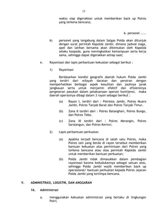 15
waktu siap digerakkan untuk memberikan back up Polres
yang terkena bencana;
6. personel .....
6) personel yang tergabung dalam Satgas Polda akan ditunjuk
dengan surat perintah Kapolda Jambi, dimana jadwal siaga,
apel dan latihan bersama akan ditentukan oleh Kapolda
selaku kaopsda, guna meningkatkan kemampuan serta kerja
sama, sehingga dapat digerakkan setiap saat;
e. Rayonisasi dan lapis perbantuan kekuatan sebagai berikut :
1) Rayonisasi
Berdasarkan kondisi geografis daerah hukum Polda Jambi
yang terdiri dari wilayah daratan dan perairan dengan
memperhatikan berbagai aspek kesulitan dan jauhnya jarak
jangkauan serta untuk menjamin efektif dan efisiensinya
pergeseran pasukan dalam pelaksanaan operasi kontijensi, maka
daerah operasinya dibagi dalam 3 rayon sebagai berikut :
(a) Rayon I, terdiri dari : Polresta Jambi, Polres Muaro
Jambi, Polres Tanjab Barat dan Polres Tanjab Timur.
(b) Zona II terdiri dari : Polres Batanghari, Polres Bungo,
dan Polres Tebo.
(c) Zona III terdiri dari : Polres Merangin, Polres
Sarolangun, dan Polres Kerinci.
2) Lapis perbantuan perkuatan
(a) Apabila terjadi bencana di salah satu Polres, maka
Polres lain yang berda di rayon tersebut memberikan
bantuan kekuatan atas permintaan dari Polres yang
terkena bencana atau atas perintah Kapolda Jambi
untuk memberikan bantuan perkuatan;
(b) Polda Jambi tidak dimasukkan dalam pembagian
rayonisasi karena kedudukannya sebagai satuan atas,
sehingga Polda Jambi wajib memberikan back up
operasional/ bantuan perkuatan kepada Polres Jajaran
Polda Jambi yang tertimpa bencana.
V. ADMINISTRASI, LOGISTIK, DAN ANGGARAN
16. Administrasi
a. menggunakan kekuatan administrasi yang berlaku di lingkungan
Polri;
 